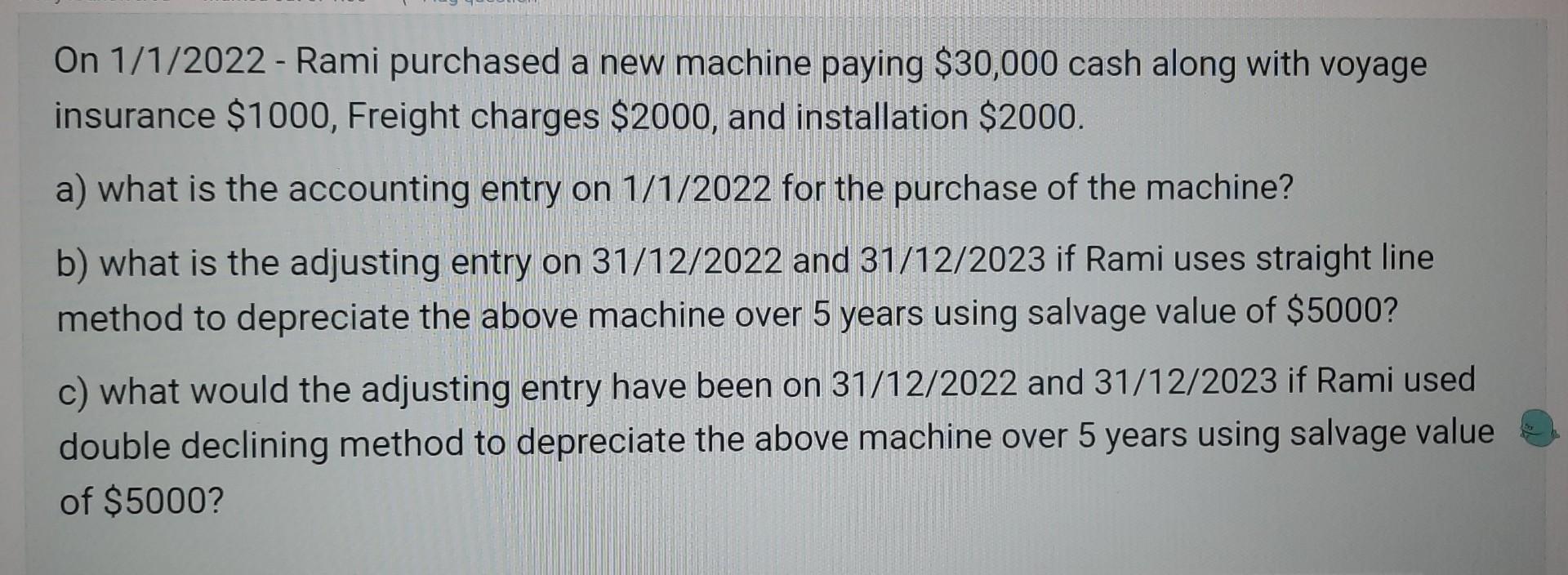 On ( 1 / 1 / 2022 ) - Rami purchased a new machine paying ( $ 30,000 ) cash along with voyage insurance ( $ 1000 ), F