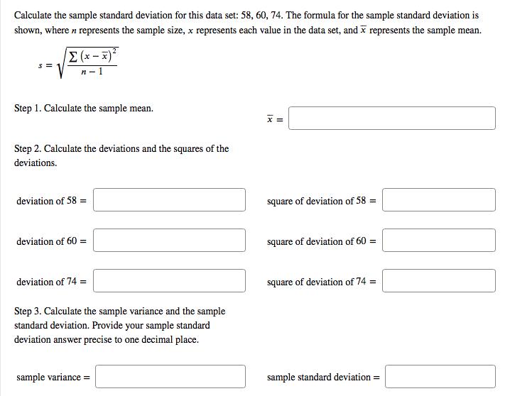 Calculate the sample standard deviation for this data set: 58, 60, 74. The formula for the sample standard deviation is shown, where n represents the sample size, x represents each value in the data set, and x represents the sample mean. Σ(x-x) Step 1. Calculate the sample mean Step 2. Calculate the deviations and the squares of the deviations. deviation of 58 square of deviation of 58- deviation of 60- square of deviation of 60- deviation of 74- square of deviation of 74- Step 3. Calculate the sample variance and the sample standard deviation. Provide your sample standard deviation answer precise to one decimal place. sample variance sample standard deviation-