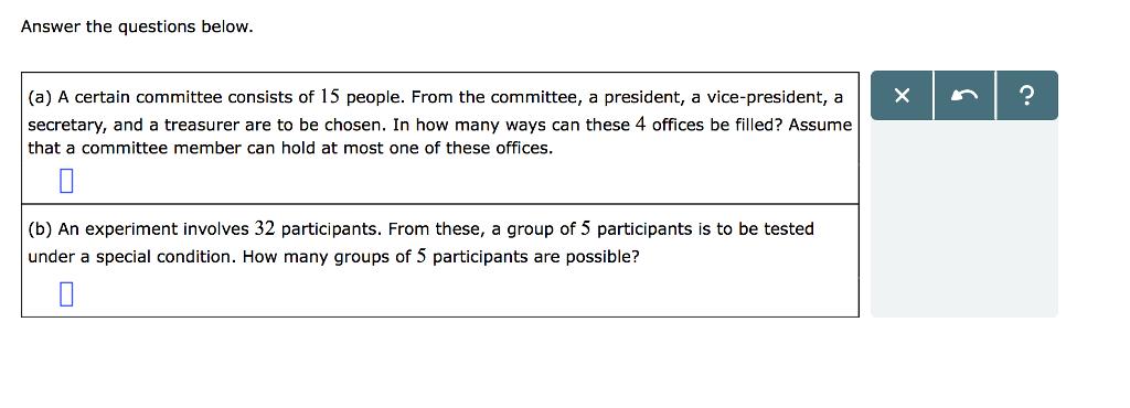 Answer the questions below. (a) A certain committee consists of 15 people. From the committee, a president, a vice-president, a secretary, and a treasurer are to be chosen. In how many ways can these 4 offices be filled? Assume that a committee member can hold at most one of these offices. r1? (b) An experiment involves 32 participants. From these, a group of 5 participants is to be tested under a special condition. How many groups of 5 participants are possible?