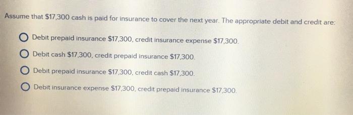 Assume that $17,300 cash is paid for insurance to cover the next year. The appropriate debit and credit are O De . O Debit cash $17.300, credit prepaid insurance $17.300. O Debit prepaid insurance $17,300, credit cash $17,300. O Debit insurance expense $17.300, credit prepaid insurance $17,300. bit prepaid insurance $17,300, credit insurance expense $17,300