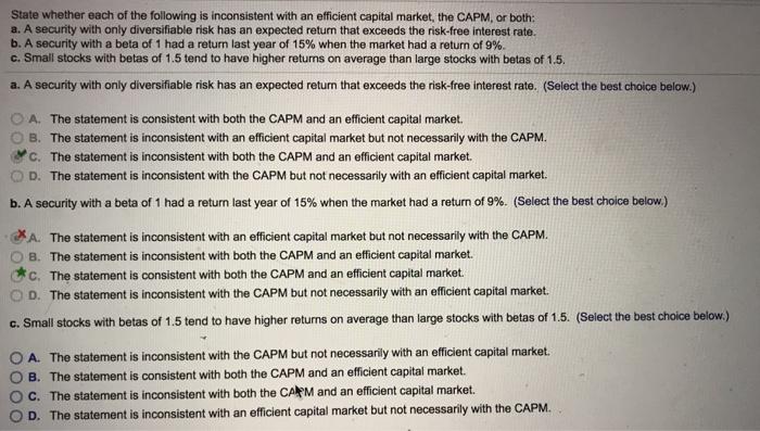 State whether each of the following is inconsistent with an efficient capital market, the CAPM, or both: a. A security with only diversifiable risk has an expected return that exceeds the risk-free interest rate. b. A security with a beta of 1 had a return last year of 15% when the market had a return of 9%. c. Small stocks with betas of 1.5 tend to have higher returms on average than large stocks with betas of 1.5 a. A security with only diversifiable risk has an expected return that exceeds the risk-free interest rate. (Select the best choice below.) O A. The statement is consistent with both the CAPM and an efficient capital market. B. The statement is inconsistent with an efficient capital market but not necessarily with the CAPM. C. The statement is inconsistent with both the CAPM and an efficient capital market. D. The statement is inconsistent with the CAPM but not necessarily with an efficient capital market. b. A security with a beta of 1 had a return last year of 15% when the market had a return of 9%. (Select the best choice below.) XA. The statement is inconsistent with an efficient capital market but not necessarily with the CAPM. O B. The statement is inconsistent with both the CAPM and an efficient capital market Cc. The statement is consistent with both the CAPM and an efficient capital market. O D. The statement is inconsistent with the CAPM but not necessarily with an efficient capital market. c. Small stocks with betas of 1.5 tend to have higher returns on average than large stocks with betas of 1.5. (Select the best choice below) O A. The statement is inconsistent with the CAPM but not necessarily with an efficient capital market. O B. The statement is consistent with both the CAPM and an efficient capital market. O C. The statement is inconsistent with both the CAlkM and an efficient capital market. O D. The statement is inconsistent with an efficient capital market but not necessarily with the CAPM.