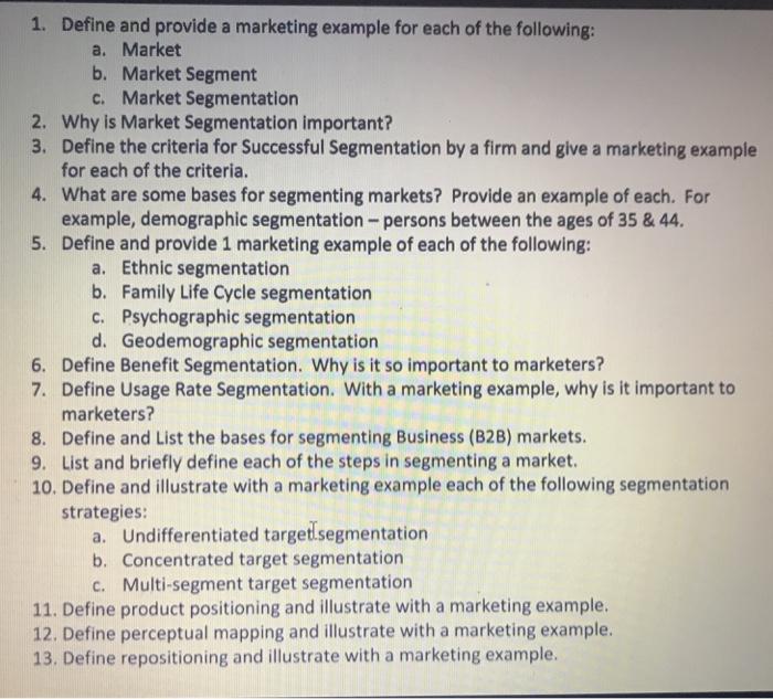 1. Define and provide a marketing example for each of the following: a. Market b. Market Segment c. Market Segmentation Why is Market Segmentation importanti Define the criteria for Successful Segmentation by a firm and give a marketing example for each of the criteria. What are some bases for segmenting markets? Provide an example of each. For example, demographic segmentation - persons between the ages of 35 &44 Define and provide 1 marketing example of each of the following: 2. 3. 4. 5. a. Ethnic segmentation b. Family Life Cycle segmentation c. Psychographic segmentation d. Geodemographic segmentation Define Benefit Segmentation. Why is it so important to marketers? 7. 6. Define Usage Rate Segmentation. With a marketing example, why is it important to marketers? 8. Define and List the bases for segmenting Business (B2B) markets 9. List and briefly define each of the steps in segmenting a market. 10. Define and illustrate with a marketing example each of the following segmentation strategies: a. Undifferentiated targetlsegmentation b. Concentrated target segmentation c. Multi-segment target segmentation 11. Define product positioning and illustrate with a marketing example. 12. Define perceptual mapping and illustrate with a marketing example. 13. Define repositioning and illustrate with a marketing example