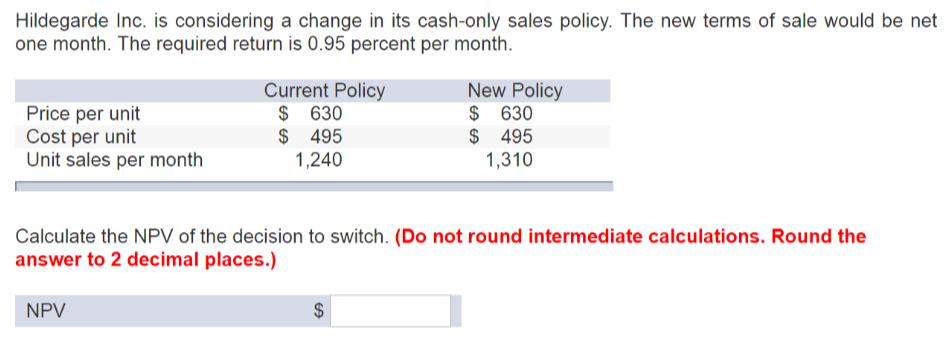 Hildegarde Inc. is considering a change in its cash-only sales policy. The new terms of sale would be net one month. The required return is 0.95 percent per month New Policy $ 630 $ 495 ,310 Current Policy Price per unit Cost per unit Unit sales per month $ 630 $ 495 1,240 Calculate the NPV of the decision to switch. (Do not round intermediate calculations. Round the answer to 2 decimal places.) NPV