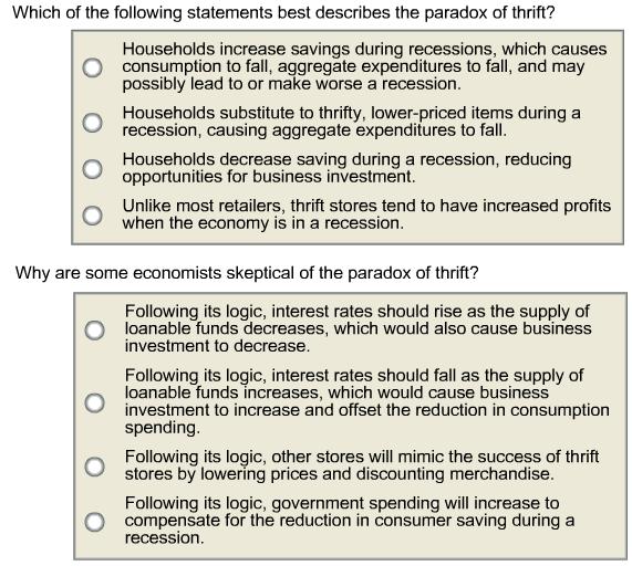 Which of the following statements best describes the paradox of thrift? Households increase savings during recessions, which causes O consumption to fall, aggregate expenditures to fall, and may possibly lead to or make worse a recession. Households substitute to thrifty, lower-priced items during a recession, causing aggregate expenditures to fall Households decrease saving during a recession, reducing opportunities for business investment. Unlike most retailers, thrift stores tend to have increased profits when the economy is in a recession. Why are some economists skeptical of the paradox of thrift? Following its logic, interest rates should rise as the supply of O Ioanable funds decreases, which would also cause business investment to decrease. Following its logic, interest rates should fall as the supply of Ioanable funds increases, which would cause business investment to increase and offset the reduction in consumption spending Following its logic, other stores will mimic the success of thrift stores by lowering prices and discounting merchandise. Following its logic, government spending will increase to O compensate for the reduction in consumer saving during a recession