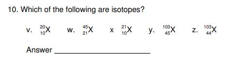 10. Which of the following are isotopes? 20x W. 25x x 1X 21 10 10 V. Answer y. 108x 45 N Z. 103X 44