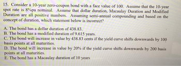 15. Consider a 10 -year zero-coupon bond with a face value of 100 . Assume that the 10 -year spot rate is ( 8 % ) pa nomin