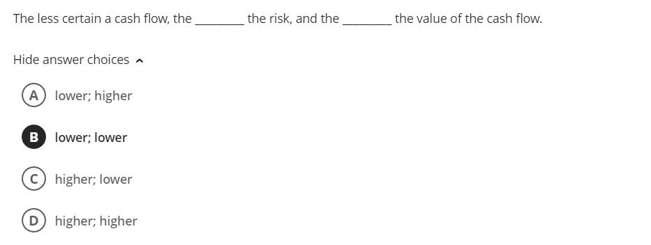 The less certain a cash flow, the the risk, and the the value of the cash flow. Hide answer choices ^ Iower; higher lower; lo