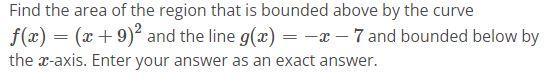 Find the area of the region that is bounded above by the curve f(x) = (x + 9) and the line g(x) = -x- 7 and
