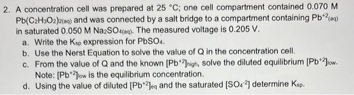 2. A concentration cell was prepared at 25 C; one cell compartment contained 0.070 M Pb(C2H3O2)2(aq) and was