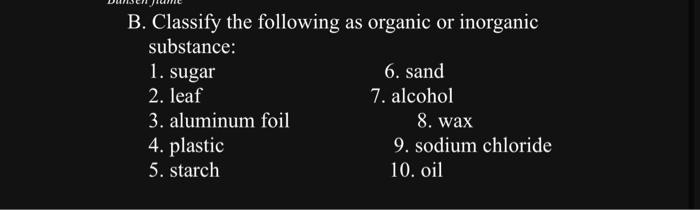 B. Classify the following as organic or inorganic substance: 1. sugar 6. sand 2. leaf 7. alcohol 3. aluminum foil 8. wax 4. p