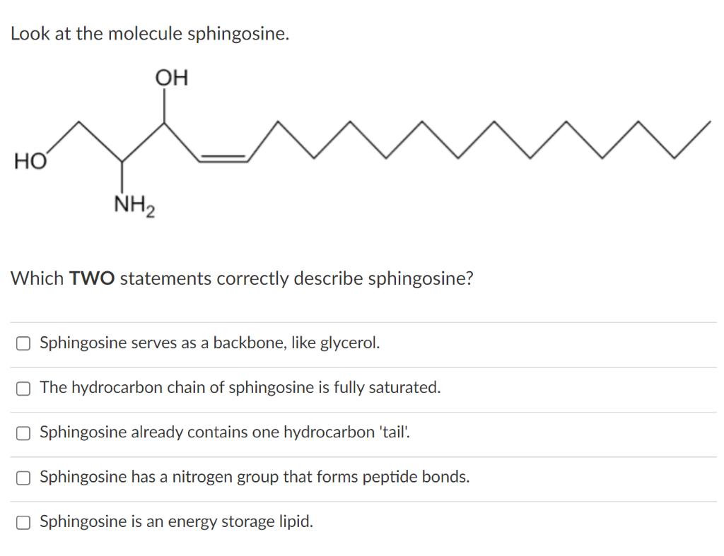 Look at the molecule sphingosine. Which TWO statements correctly describe sphingosine? Sphingosine serves as a backbone, like