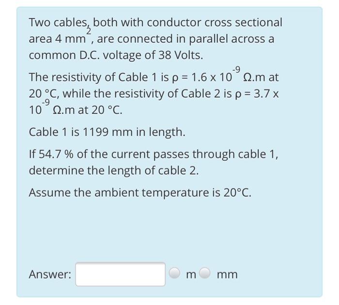 Two cables, both with conductor cross sectional area 4 mm, are connected in parallel across a common D.C. voltage of 38 Volt