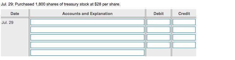 Jul. 29: Purchased 1,800 shares of treasury stock at $28 per share. Accounts and Explanation Debit Credit Date Jul. 29