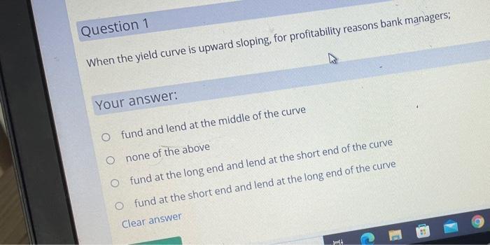 Question 1 When the yield curve is upward sloping, for profitability reasons bank managers; Your answer: O fund and lend at t