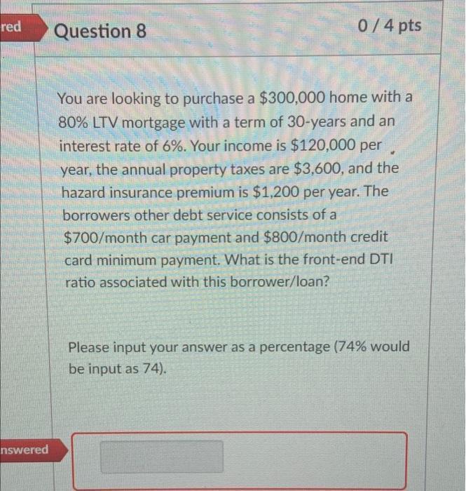 red Question 8 0 / 4 pts You are looking to purchase a $300,000 home with a 80% LTV mortgage with a term of 30-years and an i