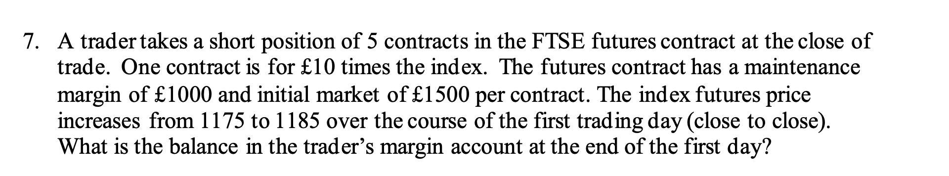 a 7. A trader takes a short position of 5 contracts in the FTSE futures contract at the close of trade. One contract is for £