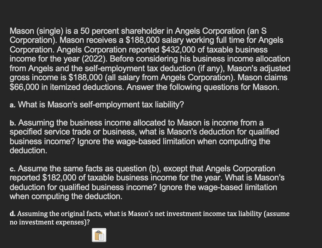 Mason (single) is a 50 percent shareholder in Angels Corporation (an S Corporation). Mason receives a ( $ 188,000 ) salary