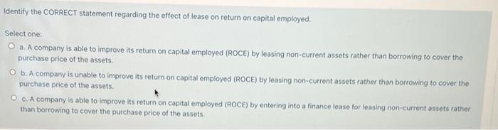Identify the CORRECT statement regarding the effect of lease on return on capital employed. Select one: a. A company is able