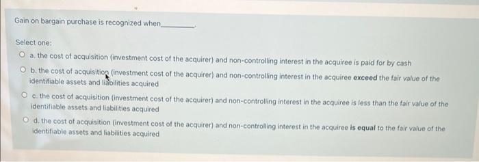 Gain on bargain purchase is recognized when Select one: a. the cost of acquisition (investment cost of the acquirer) and non-