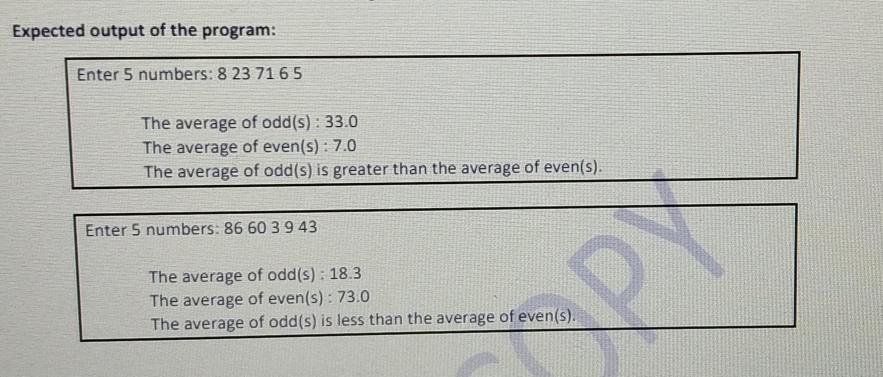 Expected output of the program: Enter 5 numbers: 8 23 71 6 5 The average of odd(s) : 33.0 The average of even(s) : 7.0 The av