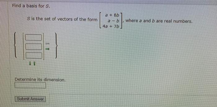 Find a basis for S. S is the set of vectors of the form a + 86 a - b where a and b are real numbers. 4a + 7b Determine its di