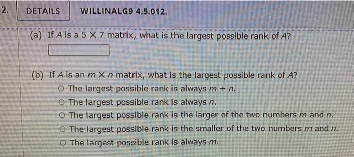 2. DETAILS WILLINALG9 4.5.012. (a) If A is a 5 X 7 matrix, what is the largest possible rank of A? (b) If A is an m X n matri