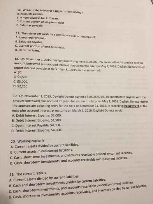 16. Which of the following is not a current liability? A. Accounts payable. B. A note payable due in 2 years. C. Current portion of long-term debt D. Sales tax payable. 17. The sale of gift cards by a company is a direct example of: A. Unearned revenues. B. Sales tax payable. C. Current portion of long-term debt. D. Deferred taxes. 18. On November 1, 2015, Daylight Donuts signed a S100.000, 9%, six-month note payable with the amount borrowed plus accrued interest due six months later on May 1, 2016. Daylight Donuts should report interest payable at December 31, 2015, in the amount of: A. $O B. $1,500. C. $3,000. D. $2,250. 19. On November 1, 2015, Daylight Donuts signed a $100,000, 996, six-month note payable with the amount borrowed plus accrued interest due sx months later on May 1, 2016. Daylight Donuts records the appropriate adjusting entry for the note on December 31, 2015. In recording the payment of the note plus accrued interest at maturity on March 1, 2016, Daylight Donuts would A. Debit Interest Expense, $3,000. B. Debit Interest Expense, $1,500. C. Debit Interest Payable, $4,500. D. Debit Interest Expense, $4,500. 20. Working capital is A. Current assets divided by current liabilities. B. Current assets minus current liabilities C. Cash, short-term investments, and accounts receivable divided by current liabilities. D. Cash, short-term investments, and accounts receivable minus current liabilities. 21. The current ratio is A. Current assets divided by current liabilities. 8. Cash and short-term investments divided by current liabilities C. Cash, short-term investments, and accounts receivable divided by current liabilities. D. Cash, short-term investments, accounts receivable, and inventory divided by current liabilities.