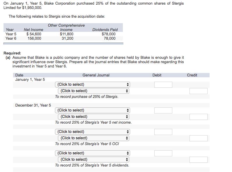 On January 1, Year 5, Blake Corporation purchased 25% of the outstanding common shares of Stergis Limited for $1,950,000 The following relates to Stergis since the acquisition date YearNet Income Year 5 Year 6 Other Comprehensive Income $11,800 31,200 Dividends Paid $54,600 156,000 $78,000 78,000 Required (a) Assume that Blake is a public company and the number of shares held by Blake is enough to give it significant influence over Stergis. Prepare all the journal entries that Blake should make regarding this investment in Year 5 and Year 6 Date January 1, Year 5 General Journal Debit Credit (Click to select) (Click to select) To record purchase of 25% of Stergis December 31, Year 5 (Click to select) (Click to select) To record 25% of Stergiss Year 5 net income (Click to select) (Click to select) To record 25% of Stergiss Year 5 OCI (Click to select) (Click to select) To record 25% of Stergiss Year 5 dividends.