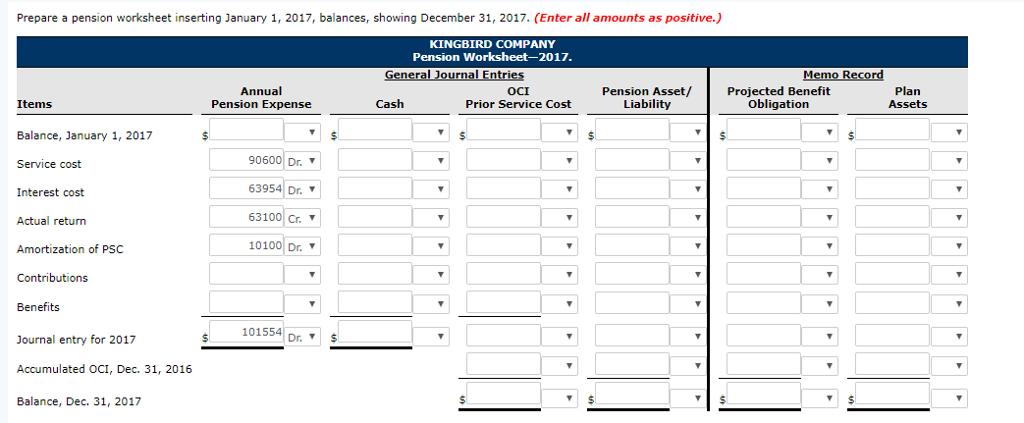 Prepare a pension worksheet inserting January 1, 2017, balances, showing December 31, 2017. (Enter all amounts as positive.) KINGBIRD COMPANY Pension Worksheet-2017 Annual Pension Expense OCI Prior Service Cost Pension Asset/ Liability Projected Benefit Obligation Plan Assets Items Cash Balance, January 1, 2017 Service cost Interest cost Actual return Amortization of PSC Contributions Benefits Journal entry for 2017 Accumulated OCI, Dec. 31, 2016 Balance, Dec. 31, 2017 90600 Dr. 63954 Dr. 63100|Cr ▼ 10100 Dr. 101554| Dr. ▼