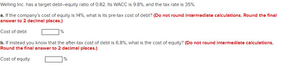 Welling Inc. has a target debt-equity ratio of 0.82. Its WACC is 9.8%, and the tax rate is 35%. a. If the companys cost of e