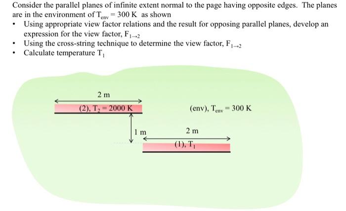 Consider the parallel planes of infinite extent normal to the page having opposite edges. The planes are in the environment ofTen,-300 K as shown Using appropriate view factor relations and the result for opposing parallel planes, develop an expression for the view factor, F1-2 Using the cross-string technique to determine the view factor, F1-2 .Calculate temperature Ti 2 m (2), T,- 2000 K (env), Ten,-300 K 1 m 2 m