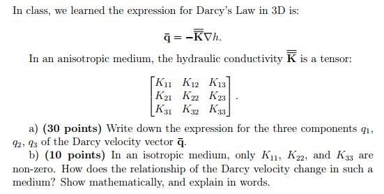 In class, we learned the expression for Darcys Law in 3D is In an anisotropic medium, the hydraulic conductivity K is a tensor IVI K21 K22 K23 K31 K32 K33 a) (30 points) Write down the expression for the three components qi q2, 93 of the Darcy velocity vector q b) (10 points) In an isotropic medium, only K1, K22, and K33 are non-zero. How does the relationship of the Darcy velocity change in such a medium? Show mathematically, and explain in words.