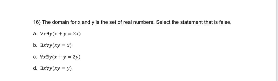 16) The domain for x and y is the set of real numbers. Select the statement that is false. a. Vxy(x + y = 2x)
