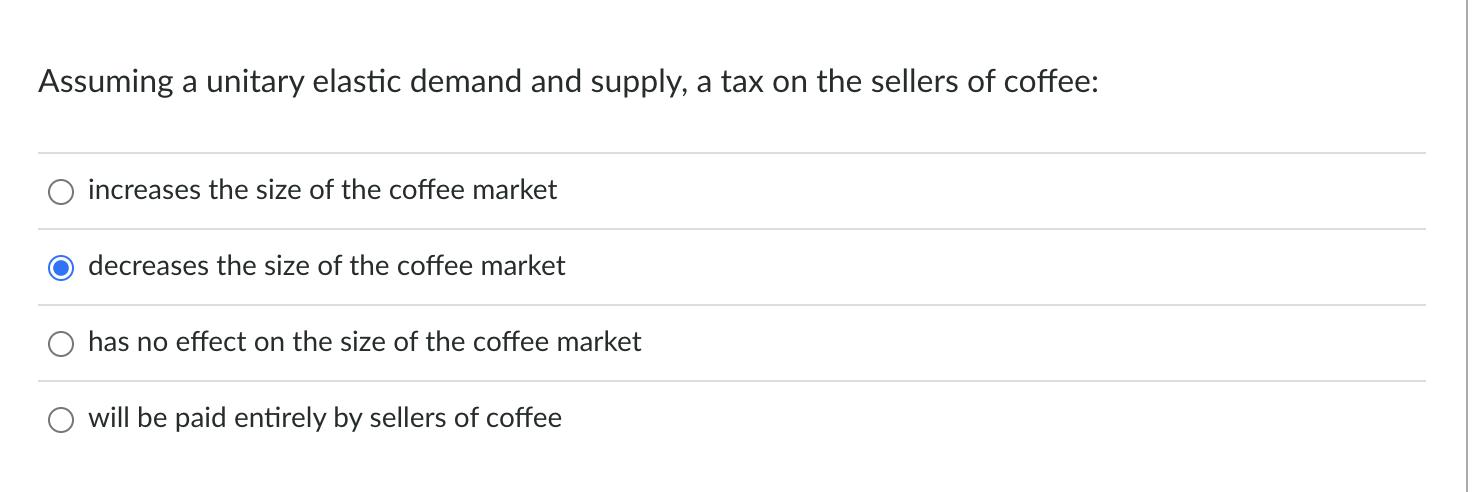 Assuming a unitary elastic demand and supply, a tax on the sellers of coffee: increases the size of the