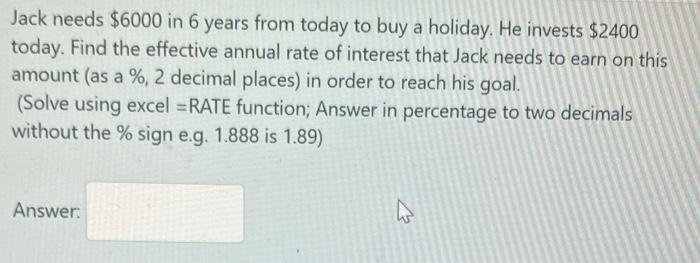 Jack needs ( $ 6000 ) in 6 years from today to buy a holiday. He invests ( $ 2400 ) today. Find the effective annual ra