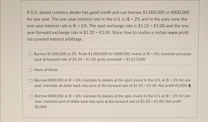 AU.S.-based currency dealer has good credit and can borrow $1,000,000 or €800,000 for one year. The one-year interest rate in