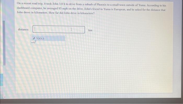 On a recent road trip, it took John 3.0 h to drive from a suburb of Phoenix to a small town outside of Yuma.