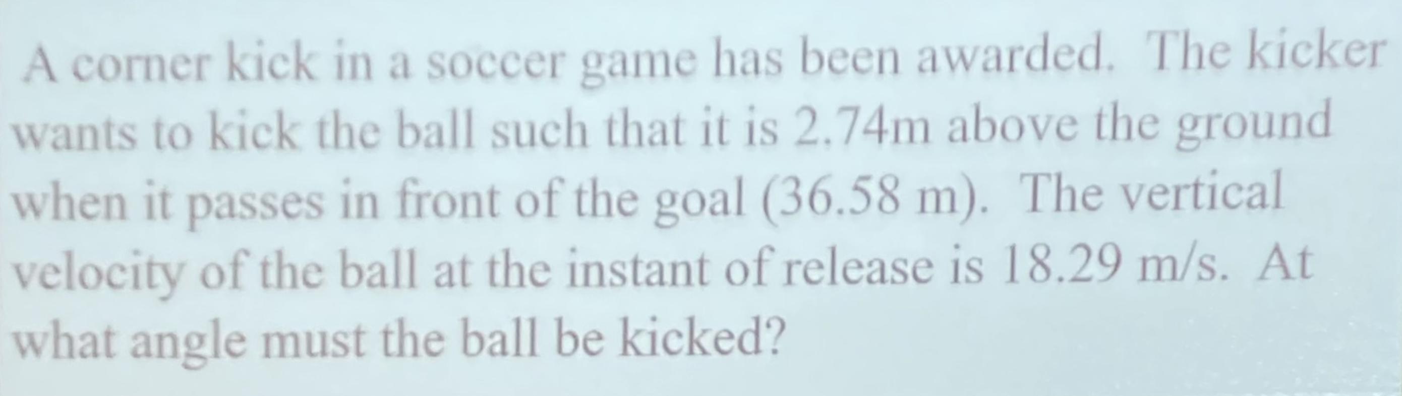 A corner kick in a soccer game has been awarded. The kicker wants to kick the ball such that it is ( 2.74 mathrm{~m} ) abo