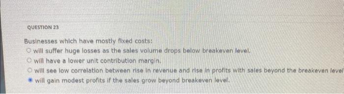 QUESTION 23 Businesses which have mostly fixed costs: will suffer huge losses as the sales volume drops below breakeven level