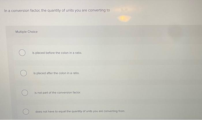 In a conversion factor, the quantity of units you are converting to Multiple Choice is placed before the