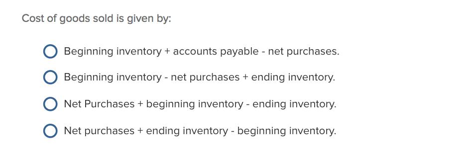 Cost of goods sold is given by O Beginning inventory + accounts payable - net purchases Beginning inventory- net purchases + ending inventory. Net Purchases + beginning inventory -ending inventory O Net purchases+ ending inventory - beginning inventory. .