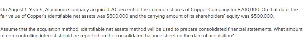 On August 1, Year 5, Aluminum Company acquired 70 percent of the common shares of Copper Company for $700,000. On that date,