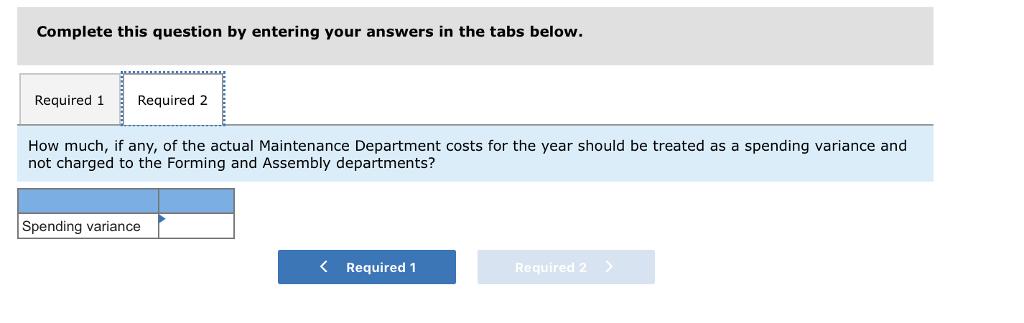 Complete this question by entering your answers in the tabs below. Required 1Required 2 How much, if any, of the actual Maintenance Department costs for the year should be treated as a spending variance and not charged to the Forming and Assembly departments? Spending variance K Required 1 Required 2