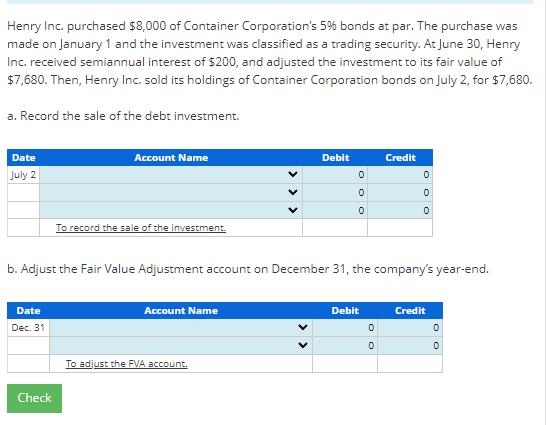 Henry Inc. purchased ( $ 8,000 ) of Container Corporations ( 5 % ) bonds at par. The purchase was made on January 1 an