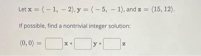 Let x = (-1, - 2), y = (-5, -1), and z = (15, 12). If possible, find a nontrivial integer solution: (0,0) =