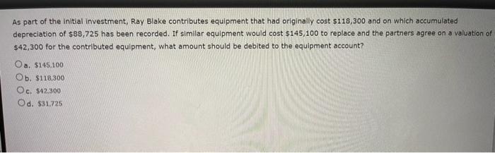 As part of the initial investment, Ray Blake contributes equipment that had originally cost ( $ 118,300 ) and on which acc