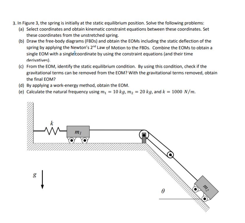 3. In Figure 3, the spring is initially at the static equilibrium position. Solve the following problems: (a) Select coordinates and obtain kinematic constraint equations between these coordinates. Set these coordinates from the unstretched spring Draw the free-body diagrams (FBDs) and obtain the EOMs including the static deflection of the spring by applying the Newtons 2nd Law of Motion to the FBDs. Combine the EOMs to obtain a single EOM with a single coordinate by using the constraint equations (and their time derivatives) From the EOM, identify the static equilibrium condition. By using this condition, check if the gravitational terms can be removed from the EOM? With the gravitational terms removed, obtain the final EOM? (b) (c) (d) By applying a work-energy method, obtain the EOM (e) Calculate the natural frequency using mi 10 kg, m2 20 kg, and k 1000 N/m. mi