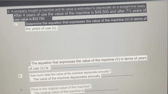 2. A company bought a machine and its value is estimated to depreciate on a straight-line basis. After 4 years of use the val