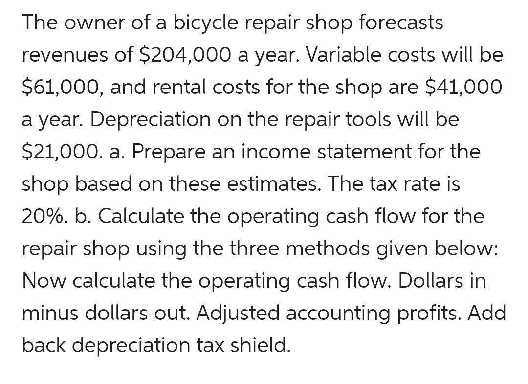 The owner of a bicycle repair shop forecasts revenues of ( $ 204,000 ) a year. Variable costs will be ( $ 61,000 ), and