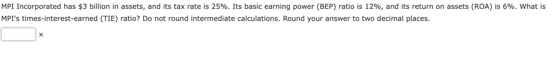 MPI Incorporated has ( $ 3 ) billion in assets, and its tax rate is ( 25 % ). Its basic earning power (BEP) ratio is (